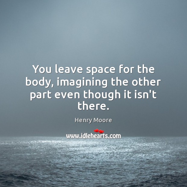 You leave space for the body, imagining the other part even though it isn’t there. Henry Moore Picture Quote