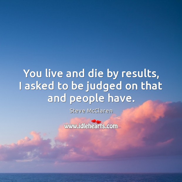 You live and die by results, I asked to be judged on that and people have. Image