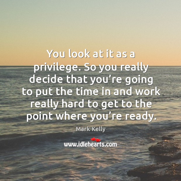 You look at it as a privilege. So you really decide that you’re going to put the time in and Mark Kelly Picture Quote