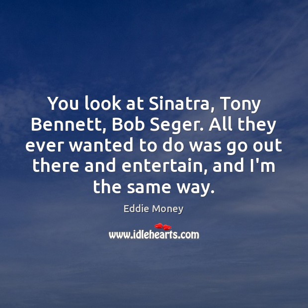 You look at Sinatra, Tony Bennett, Bob Seger. All they ever wanted Eddie Money Picture Quote