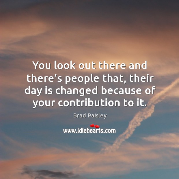 You look out there and there’s people that, their day is changed because of your contribution to it. Image