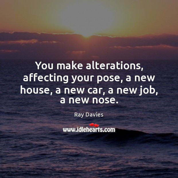 You make alterations, affecting your pose, a new house, a new car, a new job, a new nose. Ray Davies Picture Quote