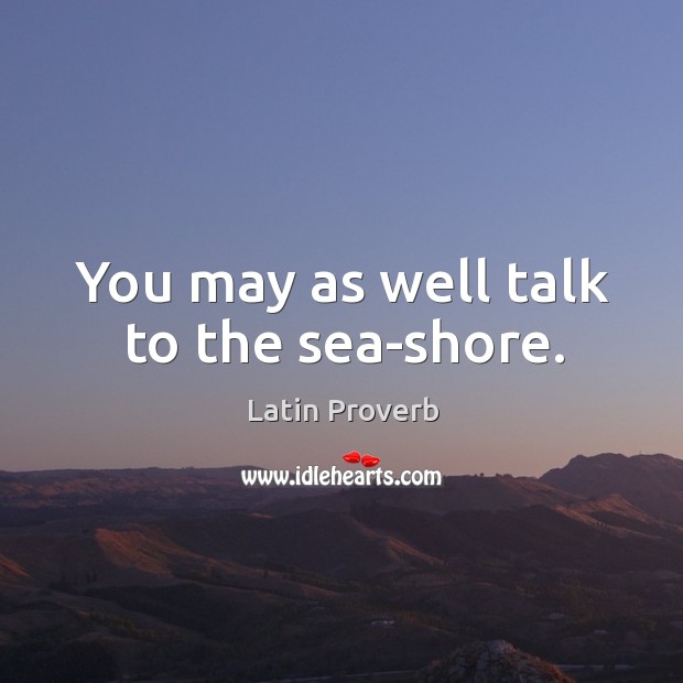 You may as well talk to the sea-shore. Image