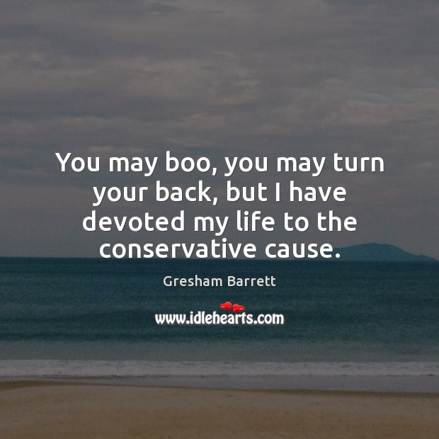 You may boo, you may turn your back, but I have devoted my life to the conservative cause. Gresham Barrett Picture Quote
