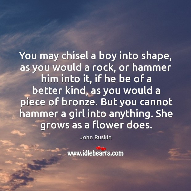 You may chisel a boy into shape, as you would a rock, or hammer him into it 