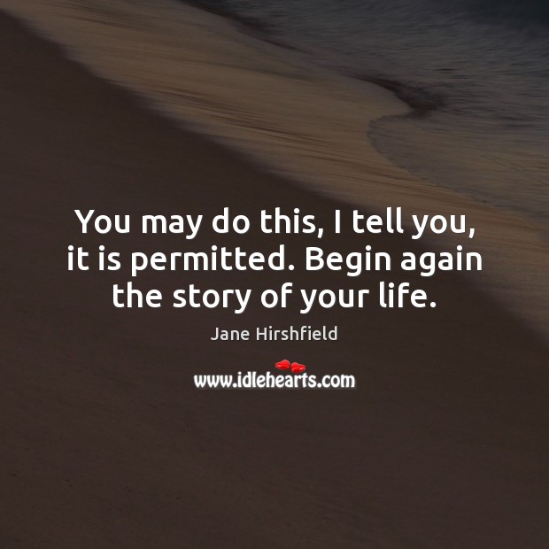 You may do this, I tell you, it is permitted. Begin again the story of your life. Jane Hirshfield Picture Quote