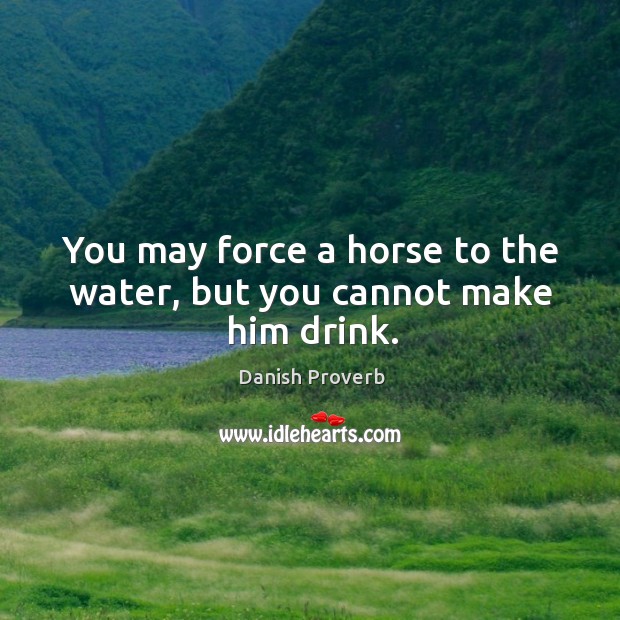 You may force a horse to the water, but you cannot make him drink. Image