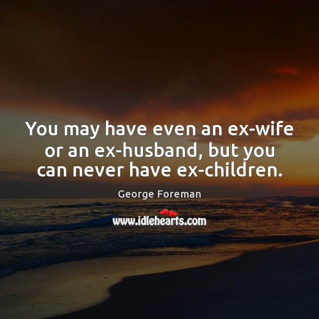 You may have even an ex-wife or an ex-husband, but you can never have ex-children. 