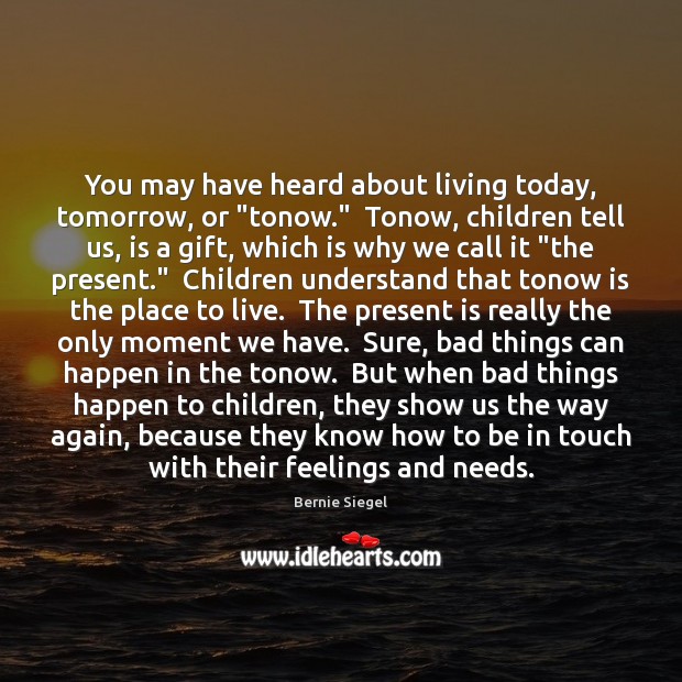 You may have heard about living today, tomorrow, or “tonow.”  Tonow, children Bernie Siegel Picture Quote