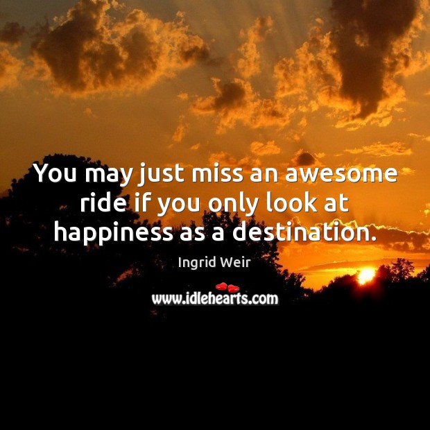 You may just miss an awesome ride if you only look at happiness as a destination. Ingrid Weir Picture Quote