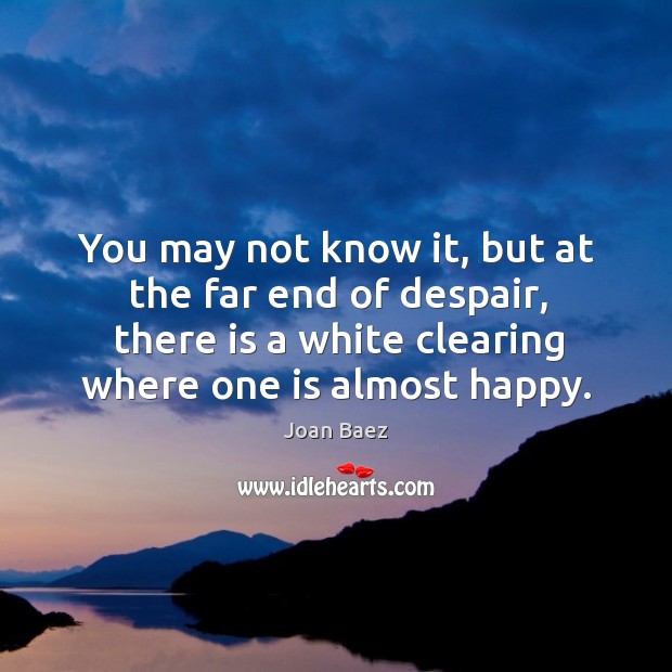 You may not know it, but at the far end of despair, there is a white clearing where one is almost happy. Image