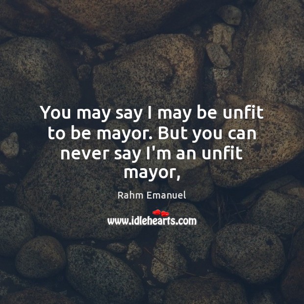 You may say I may be unfit to be mayor. But you can never say I’m an unfit mayor, Rahm Emanuel Picture Quote