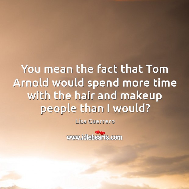 You mean the fact that tom arnold would spend more time with the hair and makeup people than I would? Lisa Guerrero Picture Quote