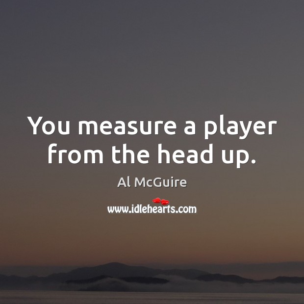 You measure a player from the head up. Al McGuire Picture Quote