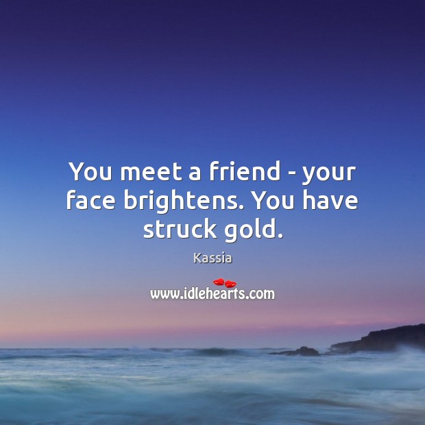 You meet a friend – your face brightens. You have struck gold. Kassia Picture Quote