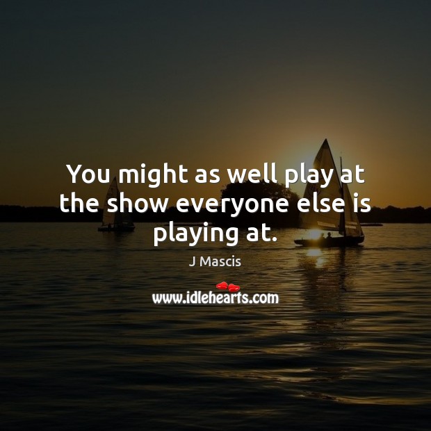 You might as well play at the show everyone else is playing at. J Mascis Picture Quote