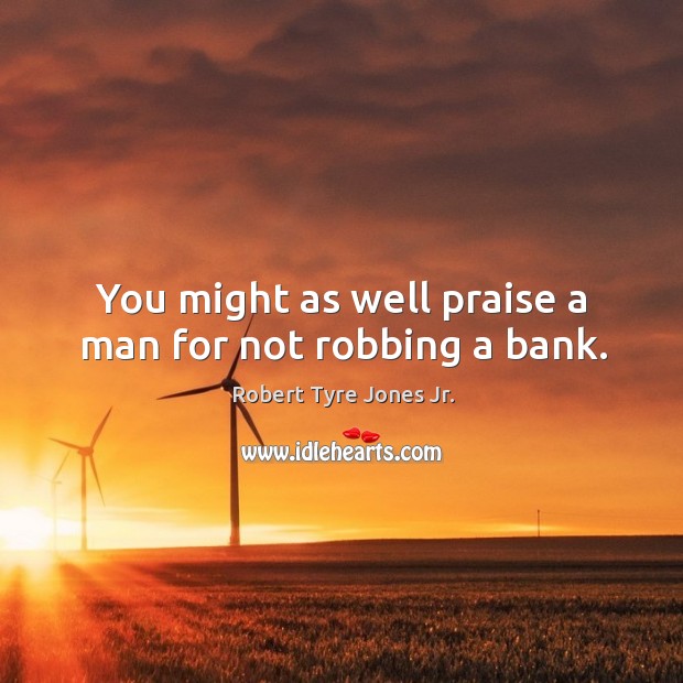 You might as well praise a man for not robbing a bank. Robert Tyre Jones Jr. Picture Quote