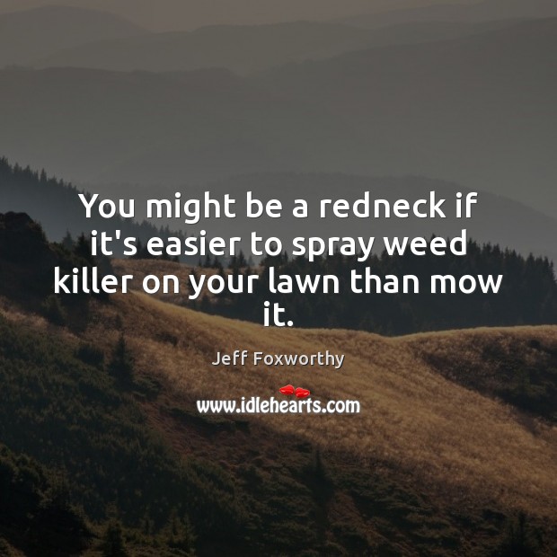 You might be a redneck if it’s easier to spray weed killer on your lawn than mow it. Jeff Foxworthy Picture Quote
