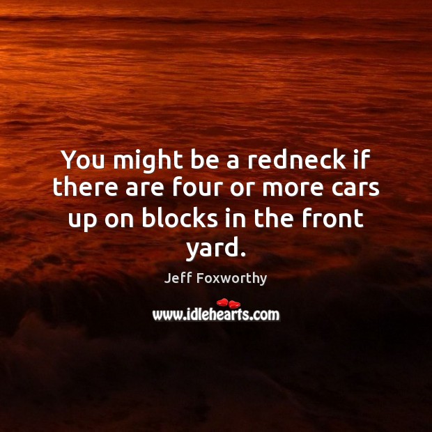 You might be a redneck if there are four or more cars up on blocks in the front yard. Jeff Foxworthy Picture Quote