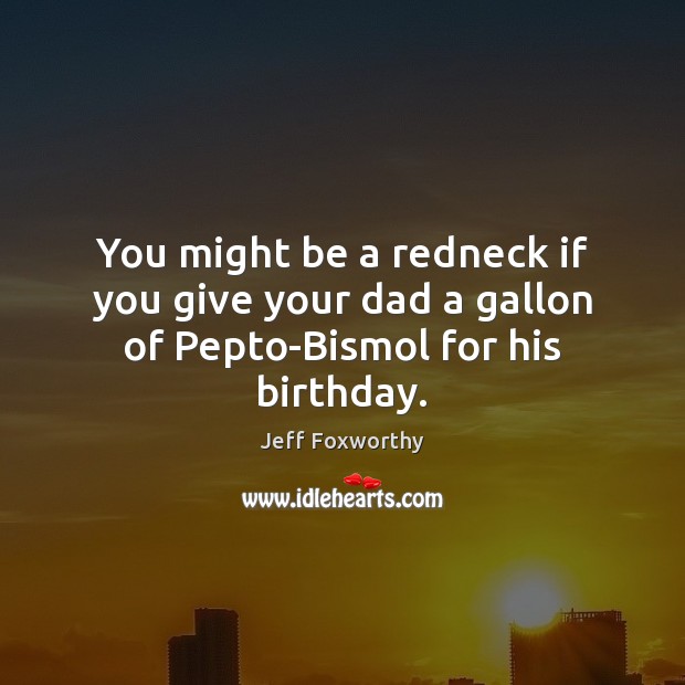 You might be a redneck if you give your dad a gallon of Pepto-Bismol for his birthday. Jeff Foxworthy Picture Quote