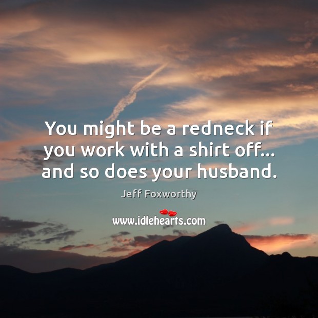 You might be a redneck if you work with a shirt off… and so does your husband. Jeff Foxworthy Picture Quote