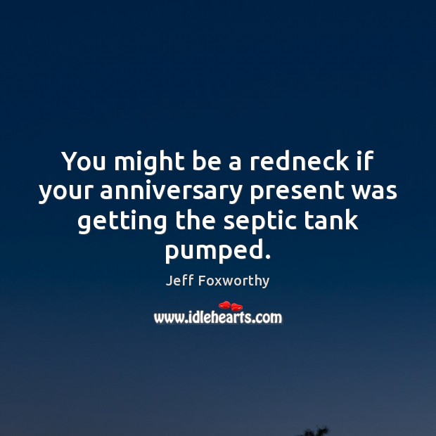 You might be a redneck if your anniversary present was getting the septic tank pumped. Jeff Foxworthy Picture Quote