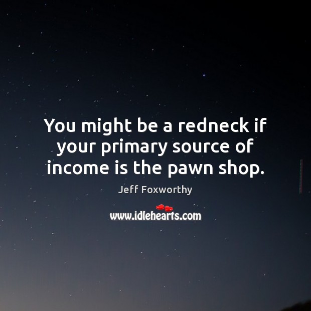 You might be a redneck if your primary source of income is the pawn shop. Jeff Foxworthy Picture Quote