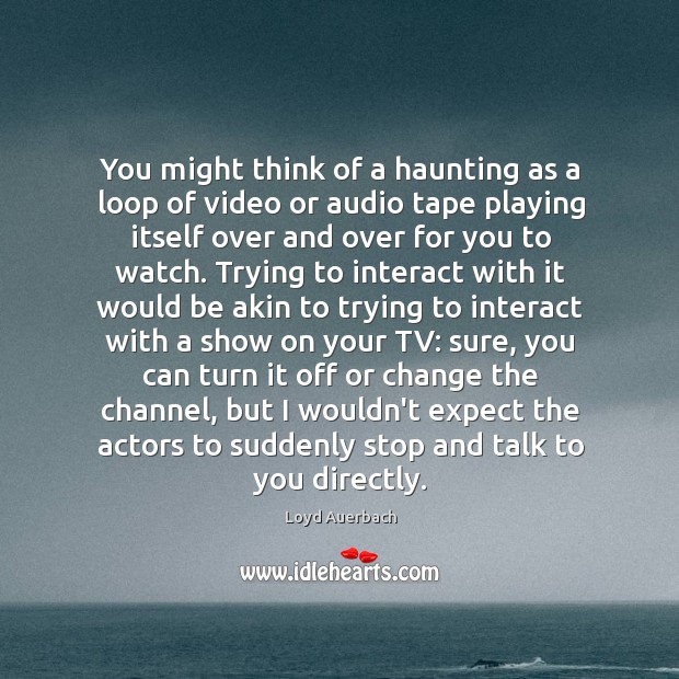 You might think of a haunting as a loop of video or 