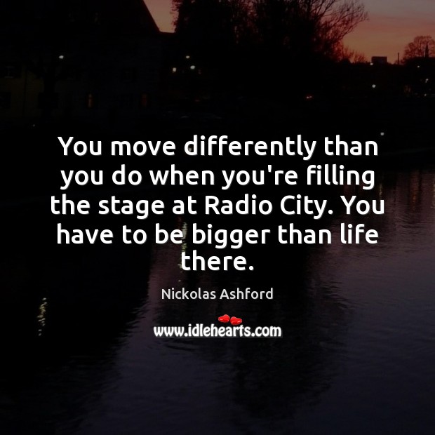 You move differently than you do when you’re filling the stage at Image