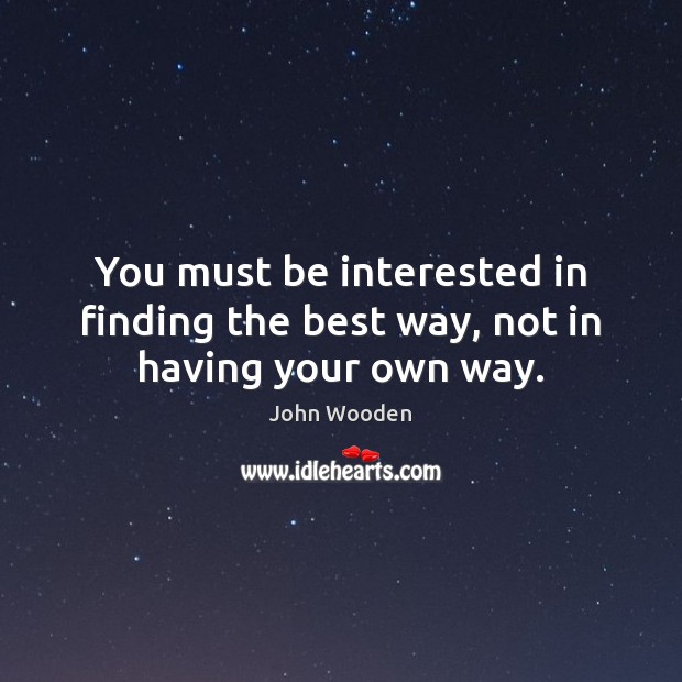 You must be interested in finding the best way, not in having your own way. John Wooden Picture Quote