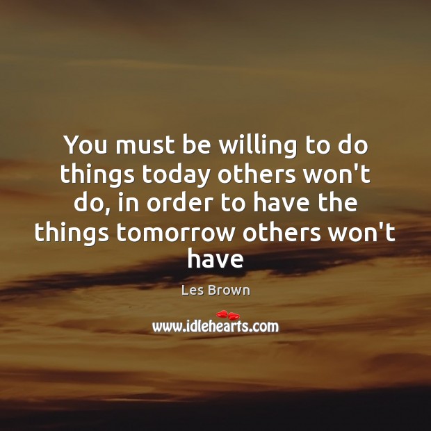 You must be willing to do things today others won’t do, in 