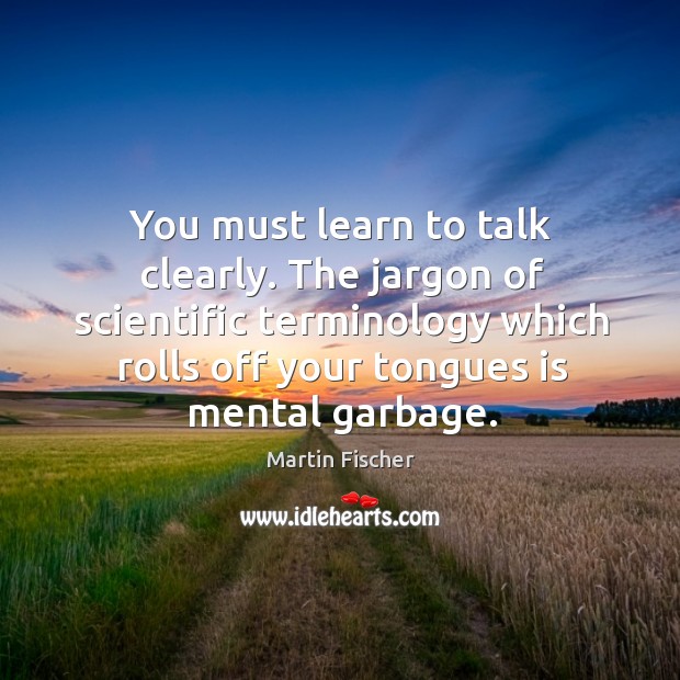 You must learn to talk clearly. The jargon of scientific terminology which rolls off your tongues is mental garbage. Martin Fischer Picture Quote