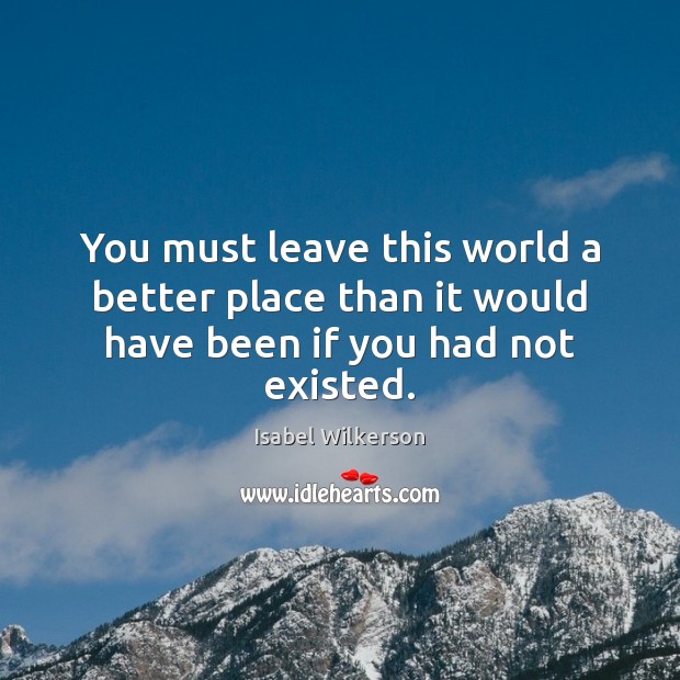 You must leave this world a better place than it would have been if you had not existed. Isabel Wilkerson Picture Quote