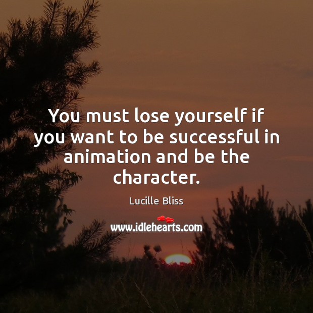 You must lose yourself if you want to be successful in animation and be the character. 
