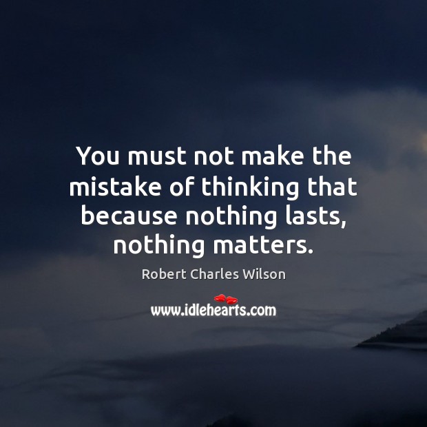 You must not make the mistake of thinking that because nothing lasts, nothing matters. Robert Charles Wilson Picture Quote