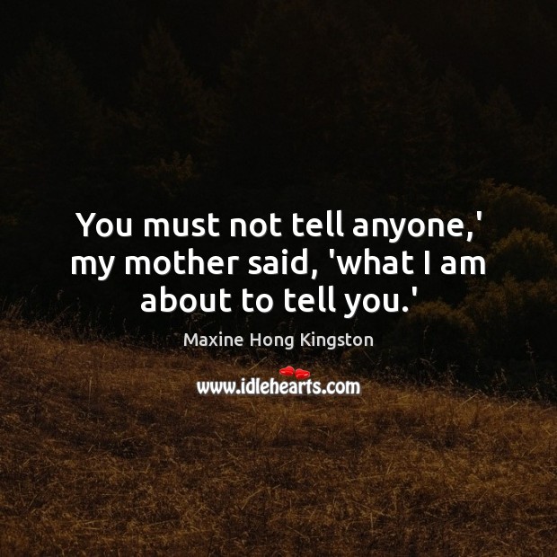 You must not tell anyone,’ my mother said, ‘what I am about to tell you.’ Maxine Hong Kingston Picture Quote