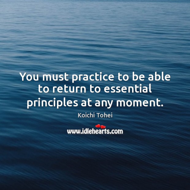 You must practice to be able to return to essential principles at any moment. Koichi Tohei Picture Quote