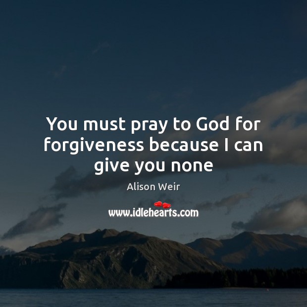 You must pray to God for forgiveness because I can give you none Alison Weir Picture Quote