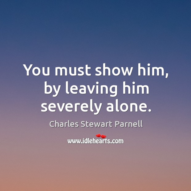 You must show him, by leaving him severely alone. Charles Stewart Parnell Picture Quote