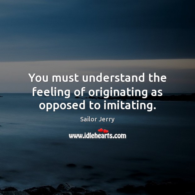 You must understand the feeling of originating as opposed to imitating. Sailor Jerry Picture Quote