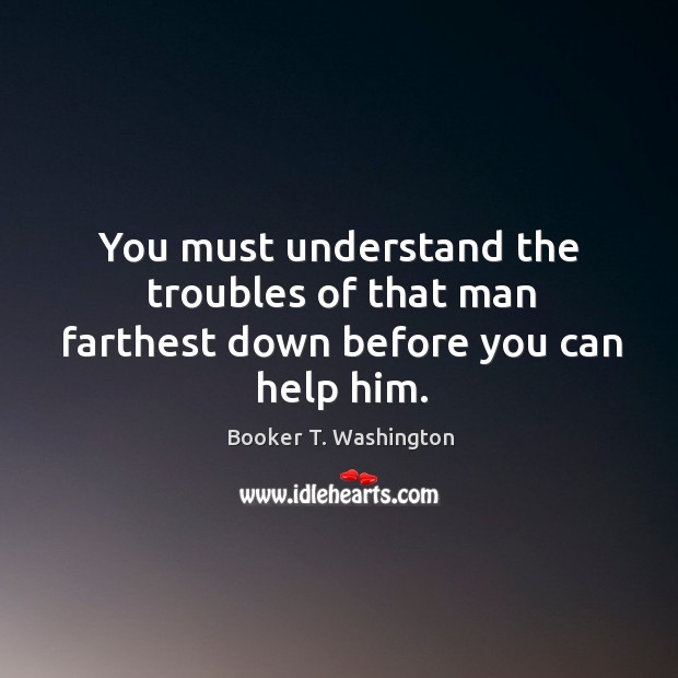 You must understand the troubles of that man farthest down before you can help him. Booker T. Washington Picture Quote
