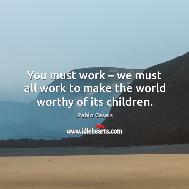 You must work – we must all work to make the world worthy of its children. Pablo Casals Picture Quote