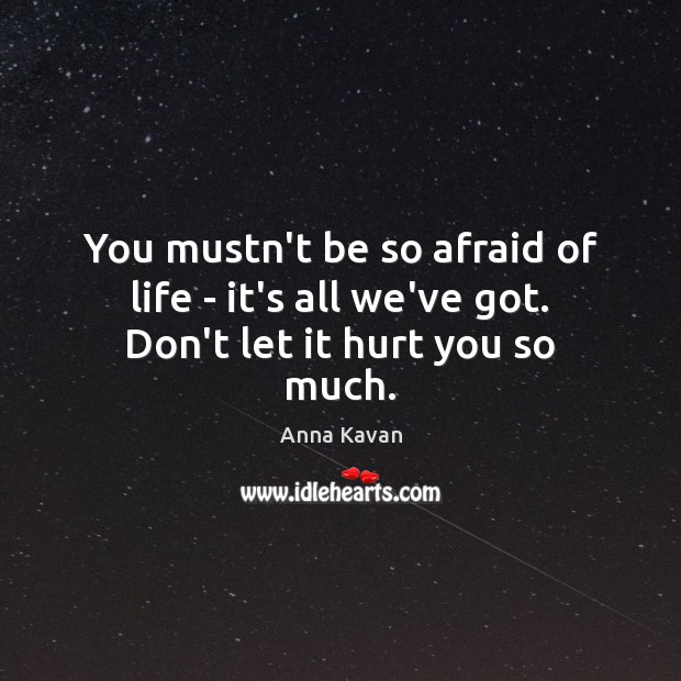 You mustn’t be so afraid of life – it’s all we’ve got. Don’t let it hurt you so much. 