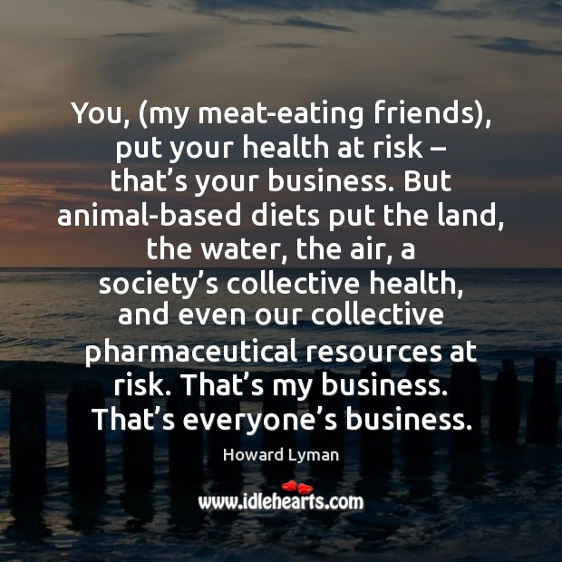 You, (my meat-eating friends), put your health at risk – that’s your Howard Lyman Picture Quote