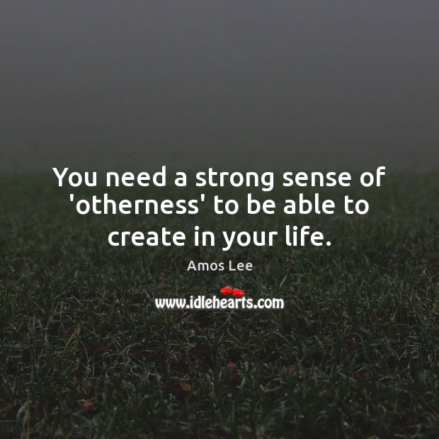 You need a strong sense of ‘otherness’ to be able to create in your life. 