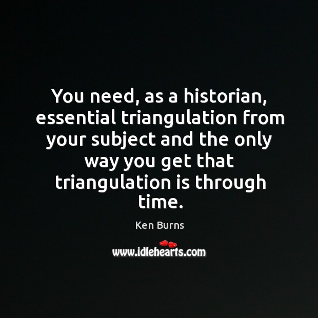 You need, as a historian, essential triangulation from your subject and the only way you get that triangulation is through time. Ken Burns Picture Quote