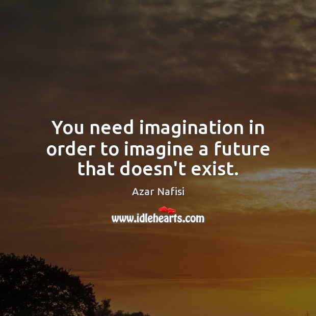 You need imagination in order to imagine a future that doesn’t exist. Image