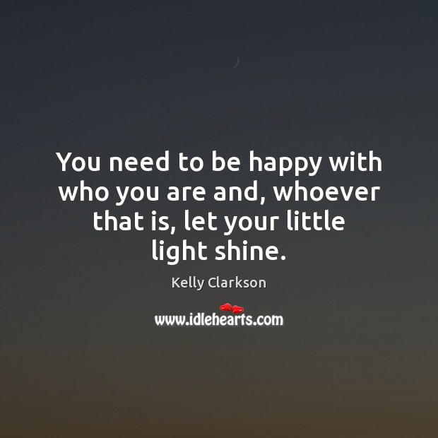 You need to be happy with who you are and, whoever that is, let your little light shine. Kelly Clarkson Picture Quote