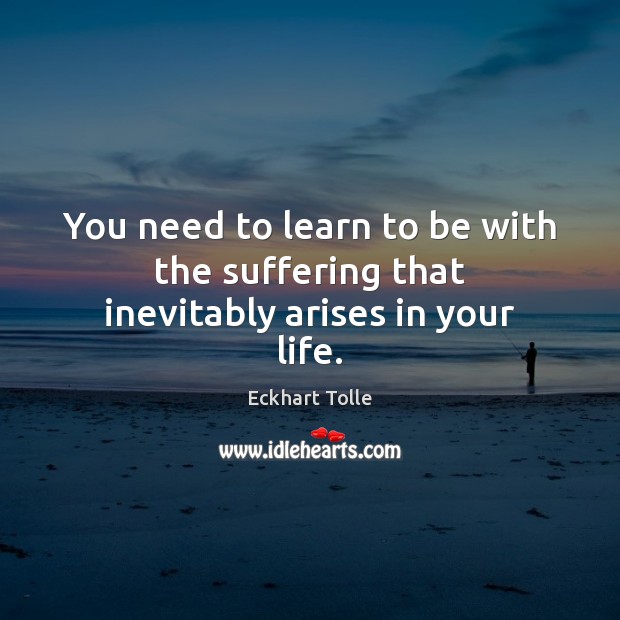 You need to learn to be with the suffering that inevitably arises in your life. Eckhart Tolle Picture Quote