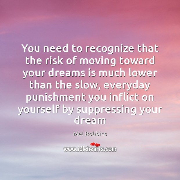 You need to recognize that the risk of moving toward your dreams 